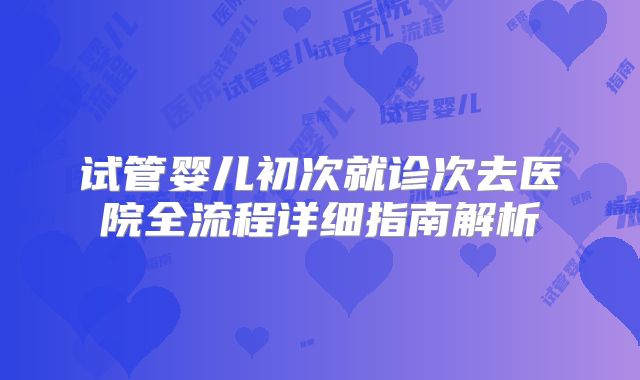 试管婴儿初次就诊次去医院全流程详细指南解析