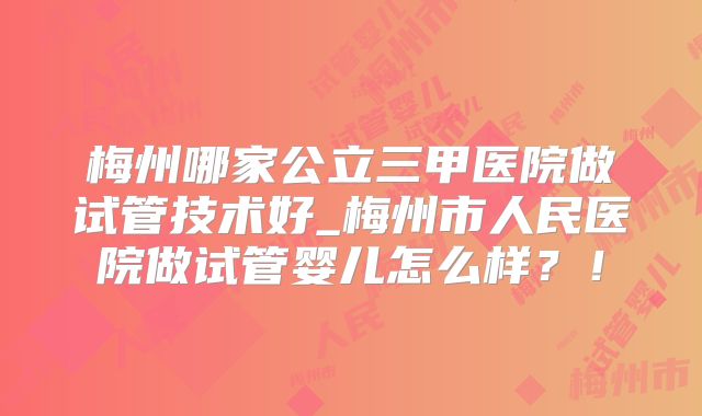 梅州哪家公立三甲医院做试管技术好_梅州市人民医院做试管婴儿怎么样?!