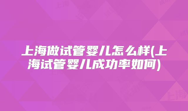 上海做试管婴儿怎么样(上海试管婴儿成功率如何)