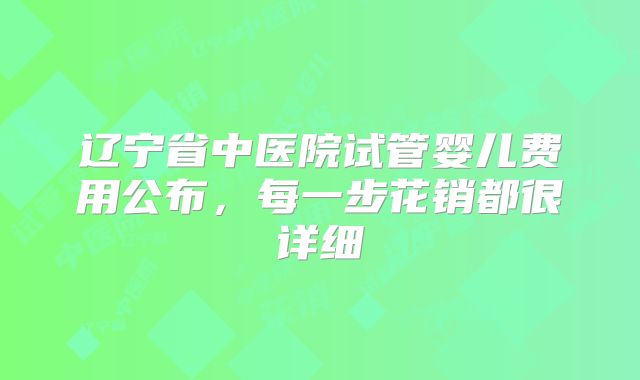 辽宁省中医院试管婴儿费用公布，每一步花销都很详细