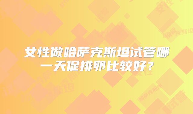女性做哈萨克斯坦试管哪一天促排卵比较好？