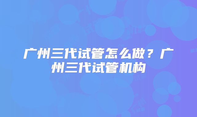 广州三代试管怎么做?广州三代试管机构