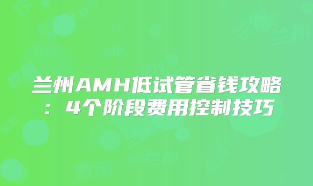 兰州AMH低试管省钱攻略：4个阶段费用控制技巧
