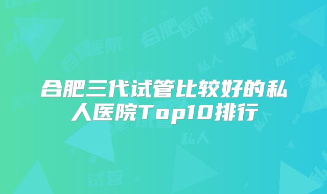 合肥三代试管比较好的私人医院Top10排行