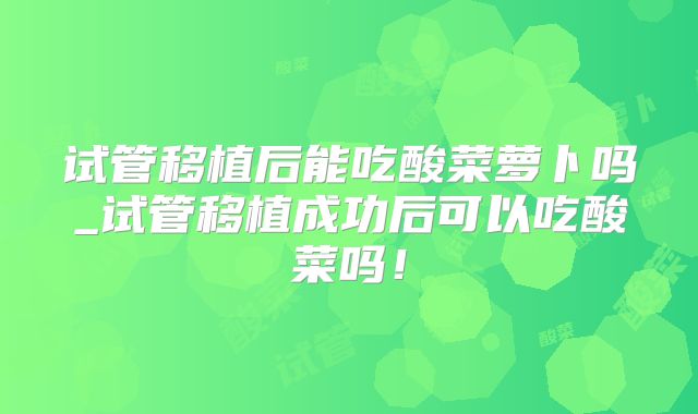 试管移植后能吃酸菜萝卜吗_试管移植成功后可以吃酸菜吗！