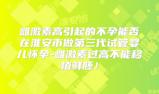 雌激素高引起的不孕能否在淮安市做第三代试管婴儿怀孕-雌激素过高不能移植鲜胚！