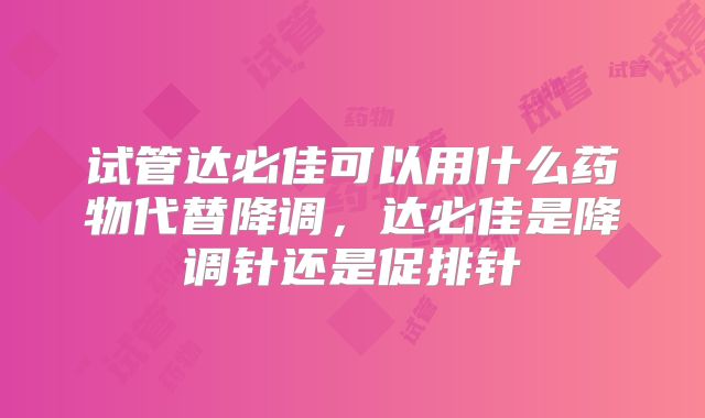 试管达必佳可以用什么药物代替降调，达必佳是降调针还是促排针