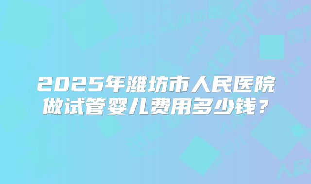 2025年潍坊市人民医院做试管婴儿费用多少钱？