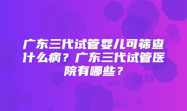 广东三代试管婴儿可筛查什么病？广东三代试管医院有哪些？