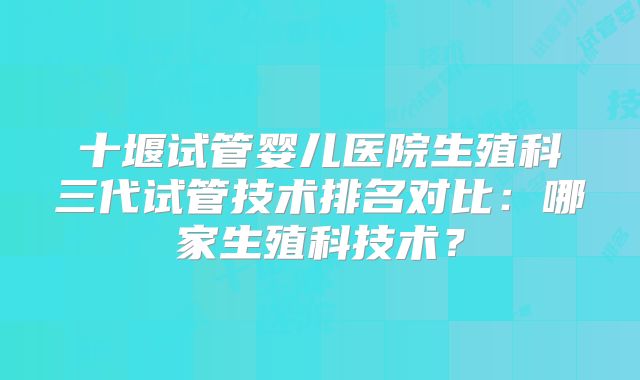 十堰试管婴儿医院生殖科三代试管技术排名对比:哪家生殖科技术?