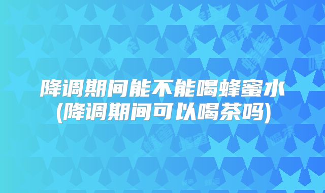 降调期间能不能喝蜂蜜水(降调期间可以喝茶吗)