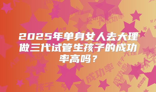 2025年单身女人去大理做三代试管生孩子的成功率高吗?