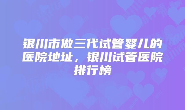 银川市做三代试管婴儿的医院地址，银川试管医院排行榜