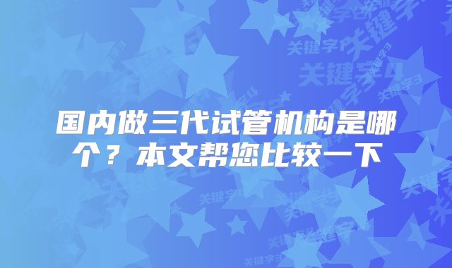国内做三代试管机构是哪个？本文帮您比较一下