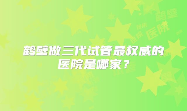 鹤壁做三代试管最权威的医院是哪家?