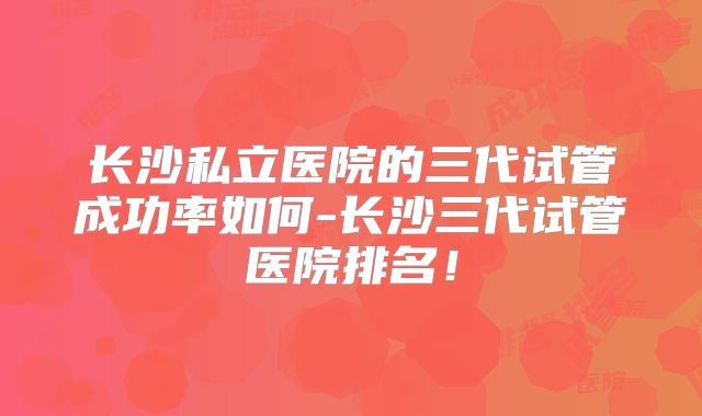 长沙私立医院的三代试管成功率如何-长沙三代试管医院排名！