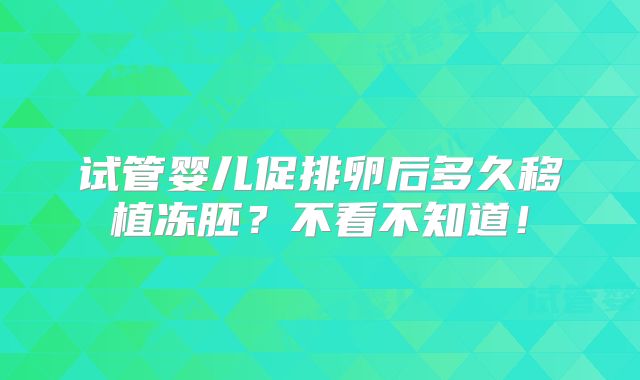 试管婴儿促排卵后多久移植冻胚？不看不知道！