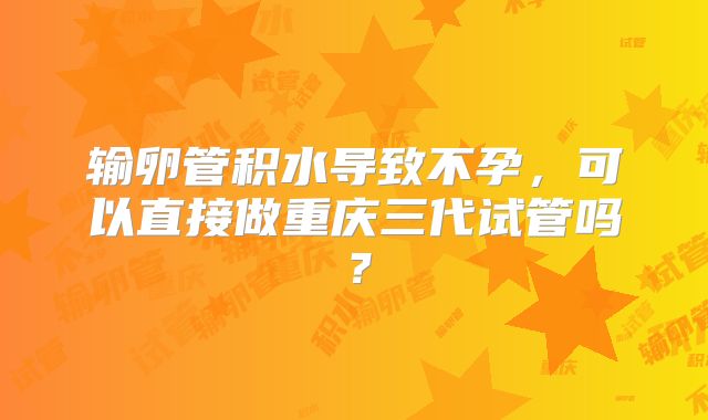 输卵管积水导致不孕，可以直接做重庆三代试管吗？
