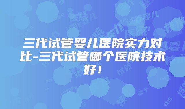 三代试管婴儿医院实力对比-三代试管哪个医院技术好！