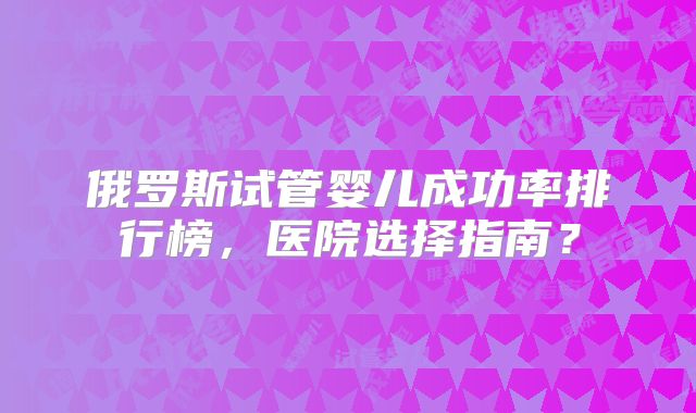 俄罗斯试管婴儿成功率排行榜,医院选择指南?