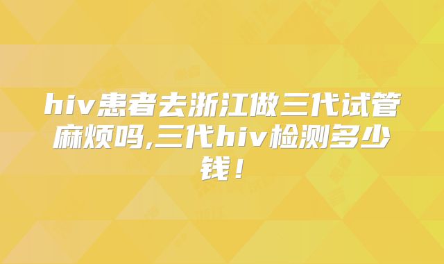 hiv患者去浙江做三代试管麻烦吗,三代hiv检测多少钱！