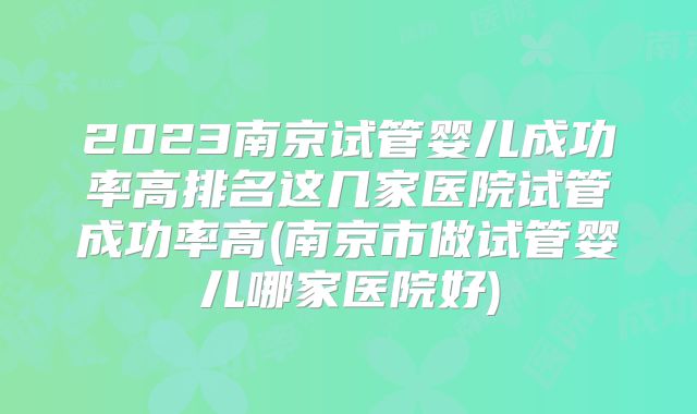 2023南京试管婴儿成功率高排名这几家医院试管成功率高(南京市做试管婴儿哪家医院好)