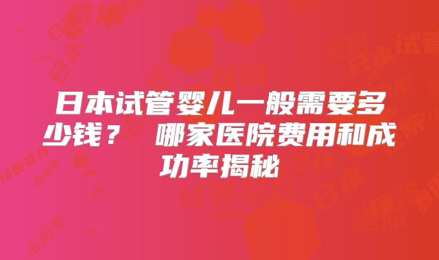 日本试管婴儿一般需要多少钱？ 哪家医院费用和成功率揭秘