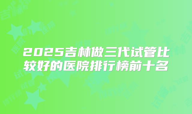2025吉林做三代试管比较好的医院排行榜前十名