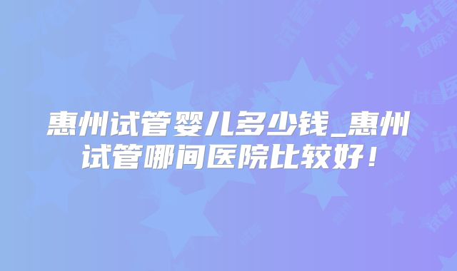 惠州试管婴儿多少钱_惠州试管哪间医院比较好！