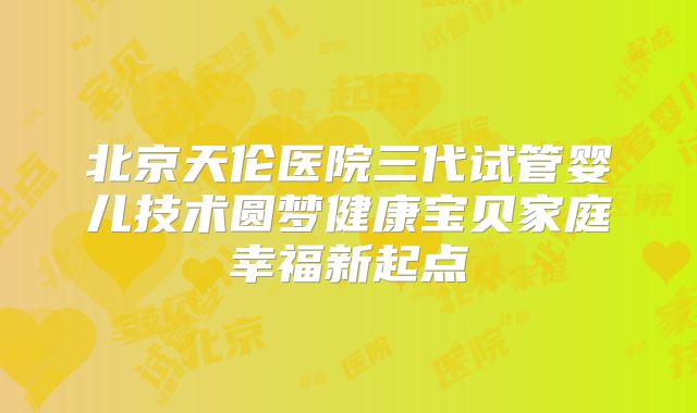 北京天伦医院三代试管婴儿技术圆梦健康宝贝家庭幸福新起点