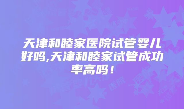 天津和睦家医院试管婴儿好吗,天津和睦家试管成功率高吗!