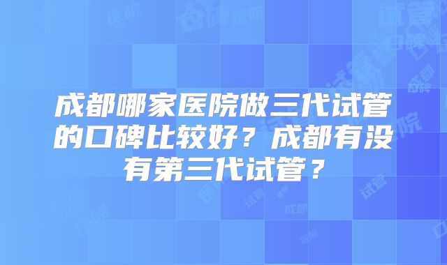 成都哪家医院做三代试管的口碑比较好？成都有没有第三代试管？