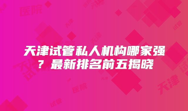 天津试管私人机构哪家强?最新排名前五揭晓
