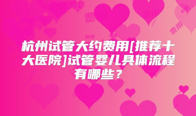 杭州试管大约费用[推荐十大医院]试管婴儿具体流程有哪些？