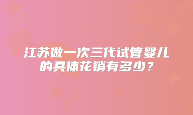 江苏做一次三代试管婴儿的具体花销有多少？