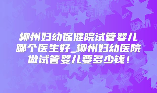 柳州妇幼保健院试管婴儿哪个医生好_柳州妇幼医院做试管婴儿要多少钱！