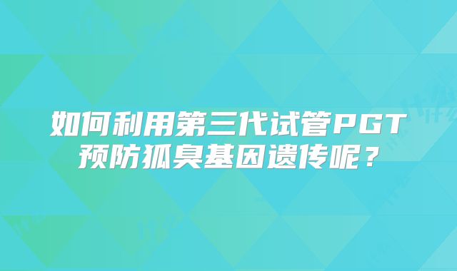 如何利用第三代试管PGT预防狐臭基因遗传呢？
