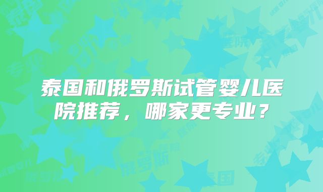 泰国和俄罗斯试管婴儿医院推荐，哪家更专业？