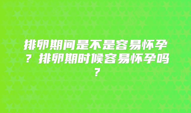 排卵期间是不是容易怀孕?排卵期时候容易怀孕吗?