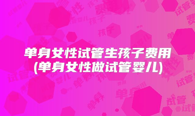 单身女性试管生孩子费用(单身女性做试管婴儿)