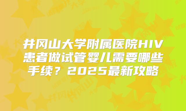 井冈山大学附属医院HIV患者做试管婴儿需要哪些手续？2025最新攻略
