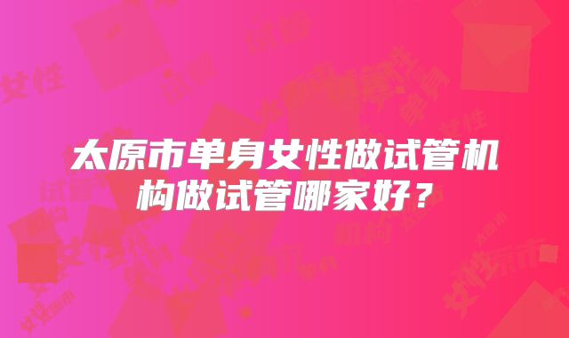 太原市单身女性做试管机构做试管哪家好?