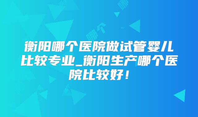 衡阳哪个医院做试管婴儿比较专业_衡阳生产哪个医院比较好!