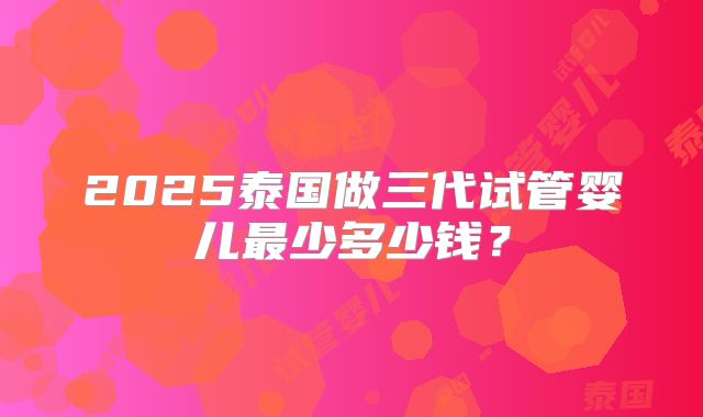 2025泰国做三代试管婴儿最少多少钱?