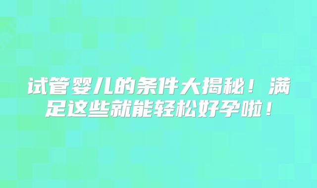 试管婴儿的条件大揭秘！满足这些就能轻松好孕啦！