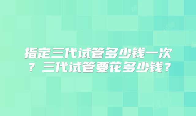 指定三代试管多少钱一次？三代试管要花多少钱？