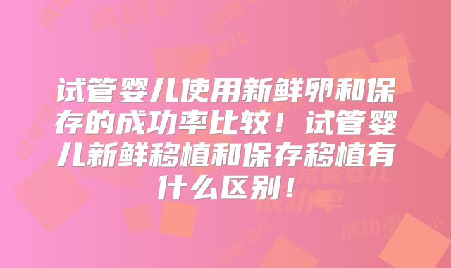 试管婴儿使用新鲜卵和保存的成功率比较!试管婴儿新鲜移植和保存移植有什么区别!