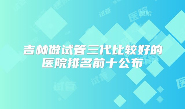 吉林做试管三代比较好的医院排名前十公布