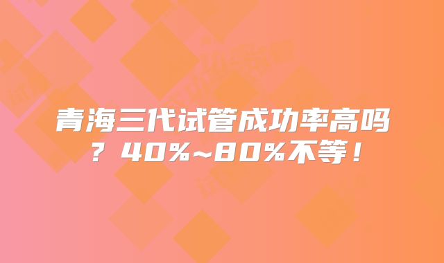 青海三代试管成功率高吗？40%~80%不等！