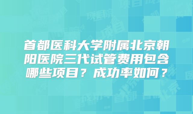 首都医科大学附属北京朝阳医院三代试管费用包含哪些项目?成功率如何?
